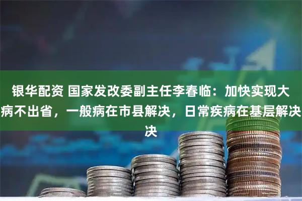 银华配资 国家发改委副主任李春临：加快实现大病不出省，一般病在市县解决，日常疾病在基层解决