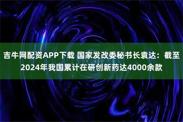 吉牛网配资APP下载 国家发改委秘书长袁达：截至2024年我国累计在研创新药达4000余款