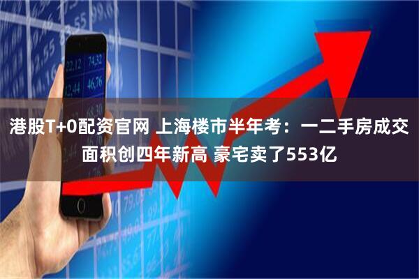 港股T+0配资官网 上海楼市半年考:一二手房成交面积创四年新高 豪宅卖了553亿