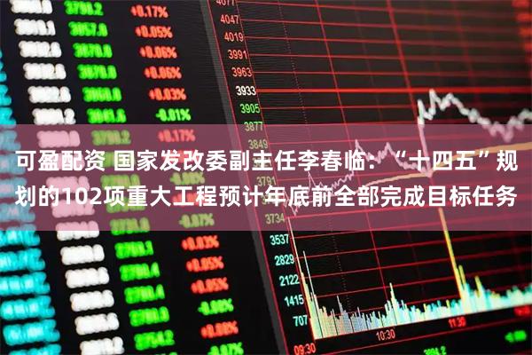 可盈配资 国家发改委副主任李春临：“十四五”规划的102项重大工程预计年底前全部完成目标任务