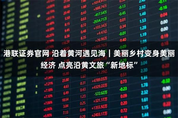 港联证券官网 沿着黄河遇见海｜美丽乡村变身美丽经济 点亮沿黄文旅“新地标”