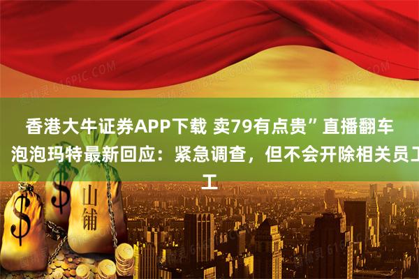 香港大牛证券APP下载 卖79有点贵”直播翻车，泡泡玛特最新回应：紧急调查，但不会开除相关员工