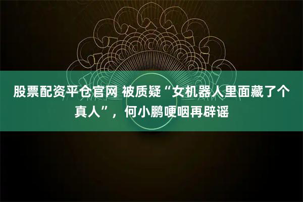 股票配资平仓官网 被质疑“女机器人里面藏了个真人”，何小鹏哽咽再辟谣