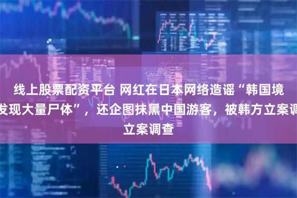 线上股票配资平台 网红在日本网络造谣“韩国境内发现大量尸体”,还企图抹黑中国游客,被韩方立案调查