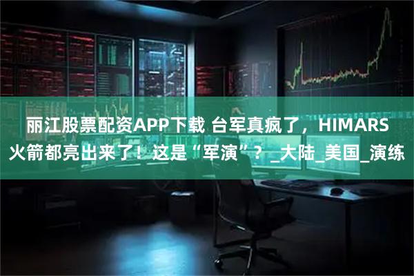 丽江股票配资APP下载 台军真疯了,HIMARS火箭都亮出来了!这是“军演”?_大陆_美国_演练