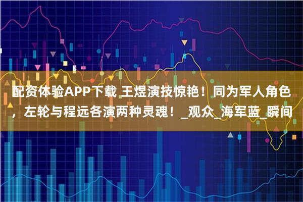 配资体验APP下载 王煜演技惊艳!同为军人角色,左轮与程远各演两种灵魂!_观众_海军蓝_瞬间