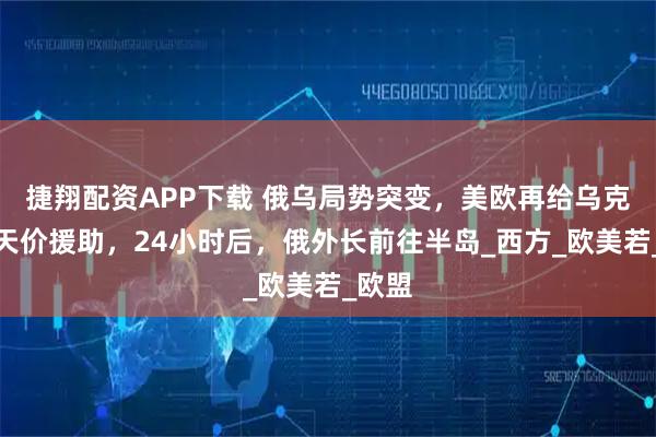 捷翔配资APP下载 俄乌局势突变，美欧再给乌克兰送天价援助，24小时后，俄外长前往半岛_西方_欧美若_欧盟