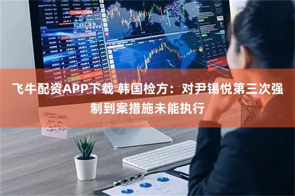 飞牛配资APP下载 韩国检方：对尹锡悦第三次强制到案措施未能执行
