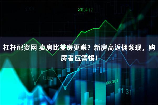 杠杆配资网 卖房比盖房更赚？新房高返佣频现，购房者应警惕！