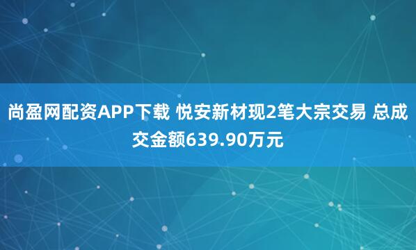 尚盈网配资APP下载 悦安新材现2笔大宗交易 总成交金额639.90万元