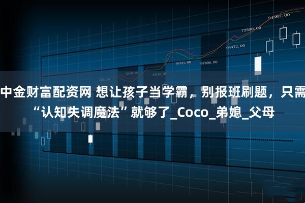 中金财富配资网 想让孩子当学霸,别报班刷题,只需“认知失调魔法”就够了_Coco_弟媳_父母