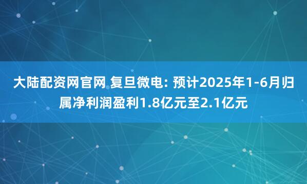 大陆配资网官网 复旦微电: 预计2025年1-6月归属净利润盈利1.8亿元至2.1亿元
