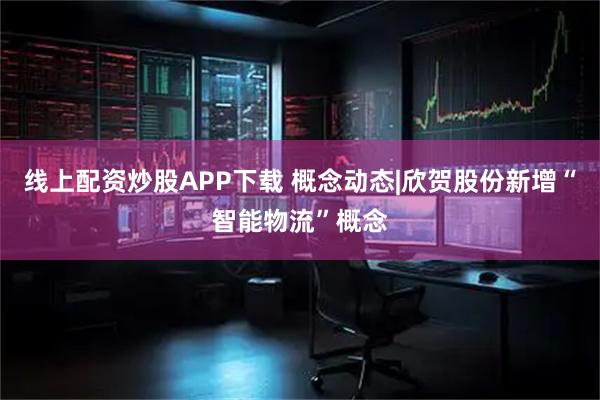 线上配资炒股APP下载 概念动态|欣贺股份新增“智能物流”概念