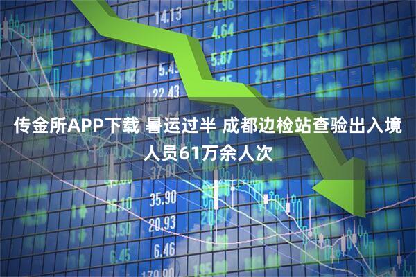 传金所APP下载 暑运过半 成都边检站查验出入境人员61万余人次