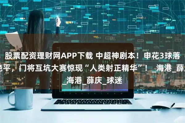股票配资理财网APP下载 中超神剧本！申花3球落后4-4绝平，门将互坑大赛惊现“人类射正精华”！_海港_薛庆_球迷