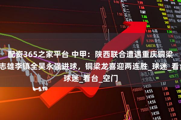 配资365之家平台 中甲：陕西联合遭遇重庆铜梁龙，张志雄李镇全吴永强进球，铜梁龙喜迎两连胜_球迷_看台_空门