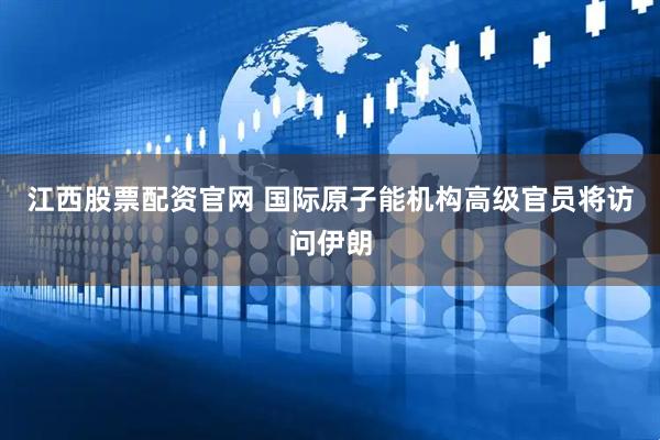 江西股票配资官网 国际原子能机构高级官员将访问伊朗