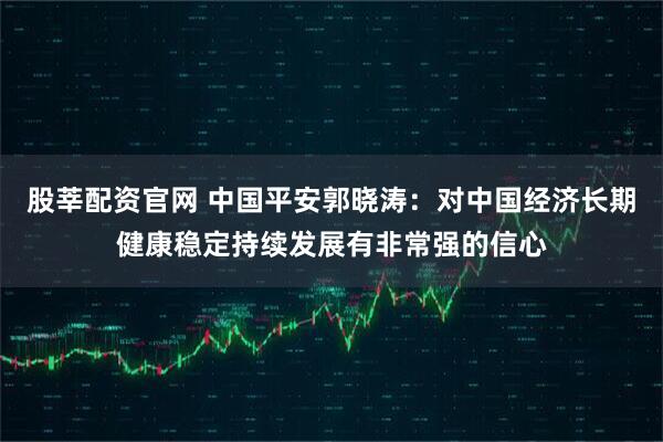 股莘配资官网 中国平安郭晓涛：对中国经济长期健康稳定持续发展有非常强的信心