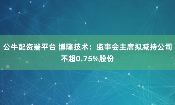 公牛配资端平台 博隆技术：监事会主席拟减持公司不超0.75%股份