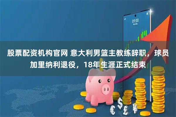 股票配资机构官网 意大利男篮主教练辞职，球员加里纳利退役，18年生涯正式结束