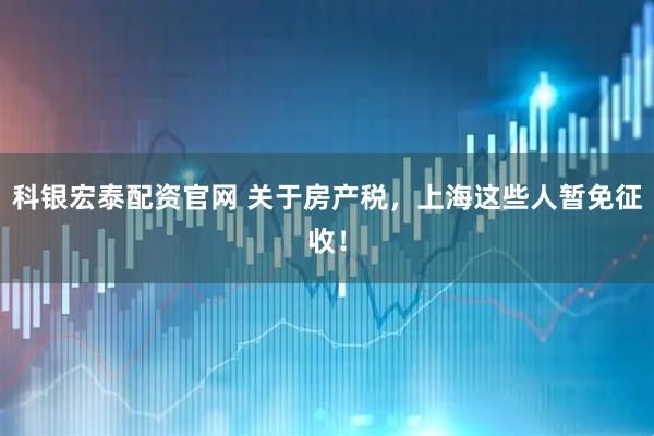 科银宏泰配资官网 关于房产税，上海这些人暂免征收！