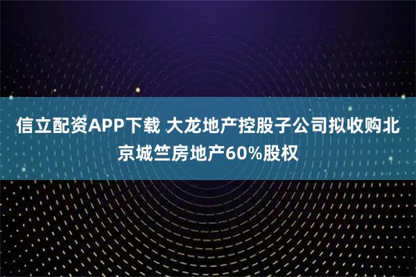 信立配资APP下载 大龙地产控股子公司拟收购北京城竺房地产60%股权