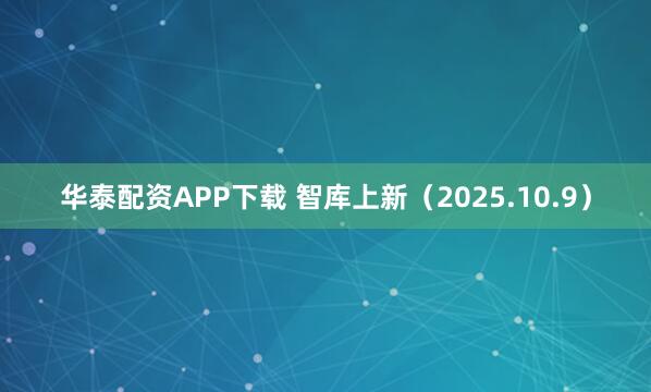 华泰配资APP下载 智库上新（2025.10.9）