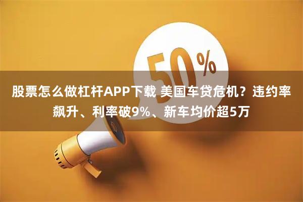 股票怎么做杠杆APP下载 美国车贷危机？违约率飙升、利率破9%、新车均价超5万