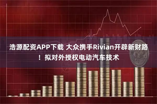 浩源配资APP下载 大众携手Rivian开辟新财路！拟对外授权电动汽车技术
