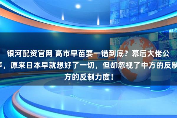 银河配资官网 高市早苗要一错到底？幕后大佬公开发声，原来日本早就想好了一切，但却忽视了中方的反制力度！