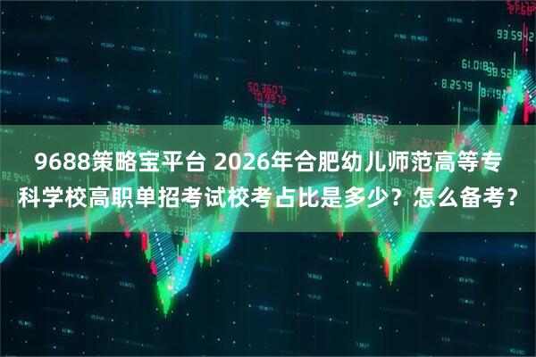 9688策略宝平台 2026年合肥幼儿师范高等专科学校高职单招考试校考占比是多少？怎么备考？
