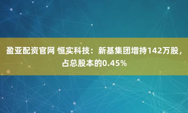 盈亚配资官网 恒实科技：新基集团增持142万股，占总股本的0.45%