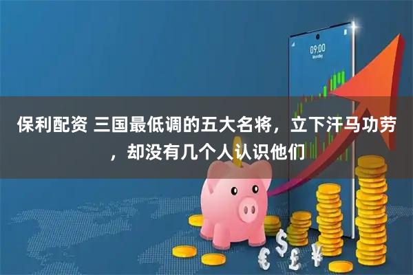 保利配资 三国最低调的五大名将，立下汗马功劳，却没有几个人认识他们