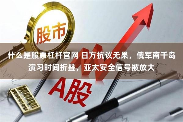 什么是股票杠杆官网 日方抗议无果，俄军南千岛演习时间折叠，亚太安全信号被放大