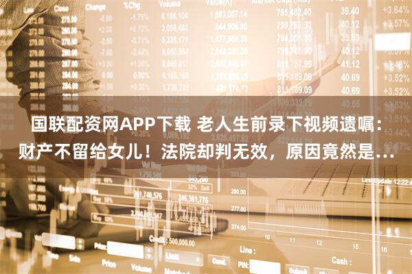 国联配资网APP下载 老人生前录下视频遗嘱：财产不留给女儿！法院却判无效，原因竟然是…