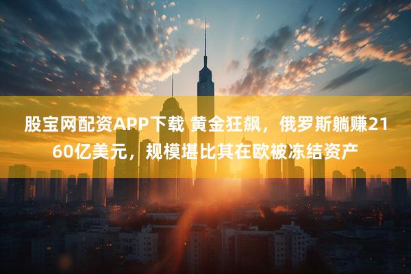 股宝网配资APP下载 黄金狂飙，俄罗斯躺赚2160亿美元，规模堪比其在欧被冻结资产