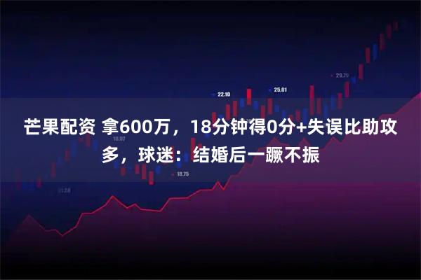 芒果配资 拿600万，18分钟得0分+失误比助攻多，球迷：结婚后一蹶不振