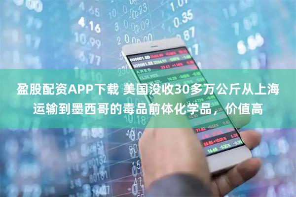 盈股配资APP下载 美国没收30多万公斤从上海运输到墨西哥的毒品前体化学品，价值高