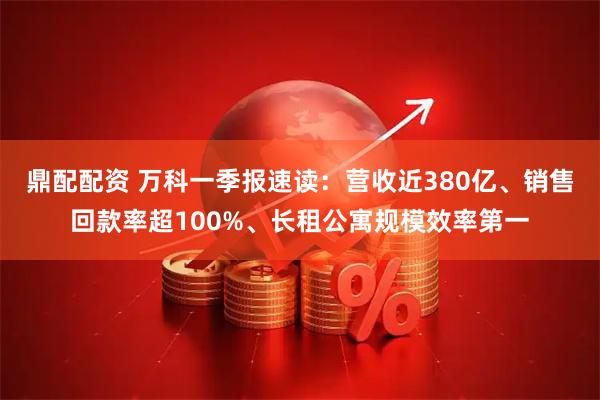 鼎配配资 万科一季报速读：营收近380亿、销售回款率超100%、长租公寓规模效率第一