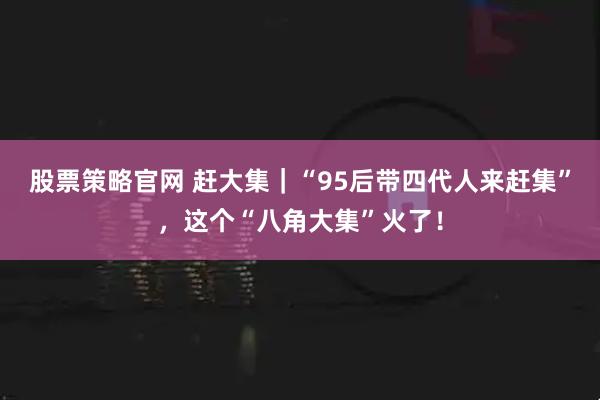 股票策略官网 赶大集|“95后带四代人来赶集”,这个“八角大集”火了!