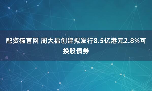 配资猫官网 周大福创建拟发行8.5亿港元2.8%可换股债券
