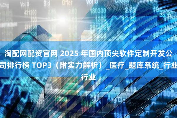 淘配网配资官网 2025 年国内顶尖软件定制开发公司排行榜 TOP3（附实力解析）_医疗_题库系统_行业