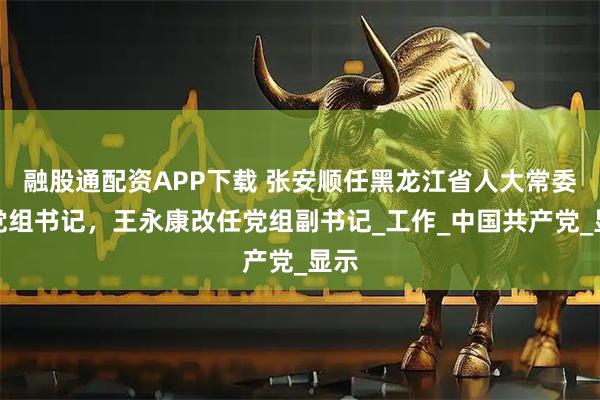 融股通配资APP下载 张安顺任黑龙江省人大常委会党组书记，王永康改任党组副书记_工作_中国共产党_显示