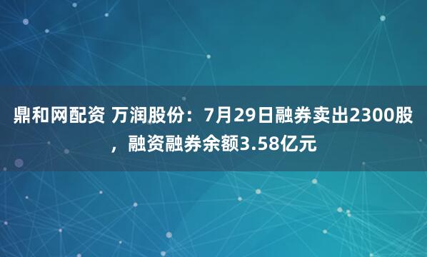 鼎和网配资 万润股份:7月29日融券卖出2300股,融资融券余额3.58亿元