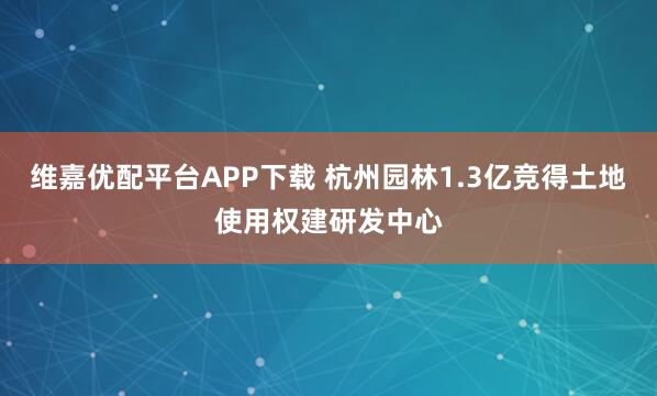 维嘉优配平台APP下载 杭州园林1.3亿竞得土地使用权建研发中心