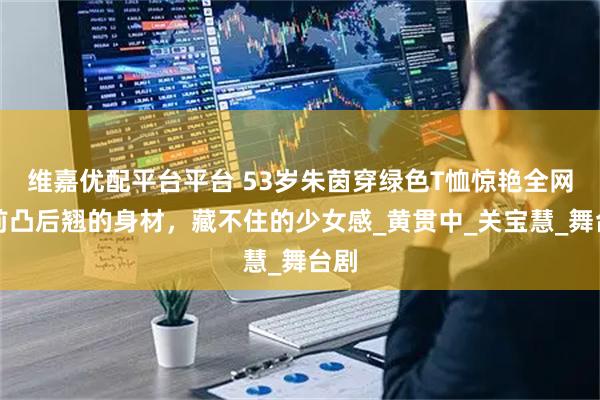 维嘉优配平台平台 53岁朱茵穿绿色T恤惊艳全网：前凸后翘的身材，藏不住的少女感_黄贯中_关宝慧_舞台剧