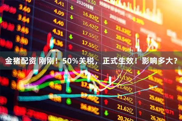 金猪配资 刚刚！50%关税，正式生效！影响多大？