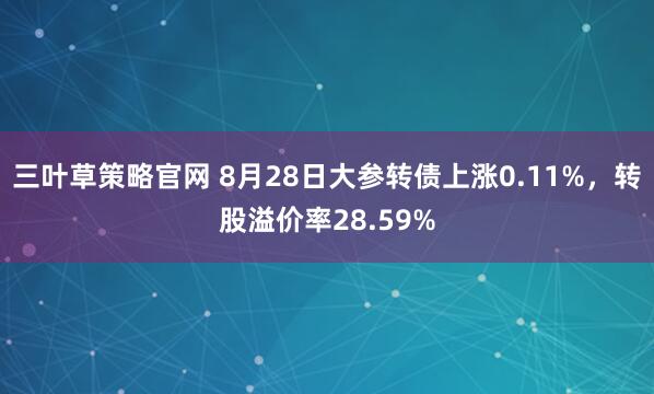 三叶草策略官网 8月28日大参转债上涨0.11%，转股溢价率28.59%