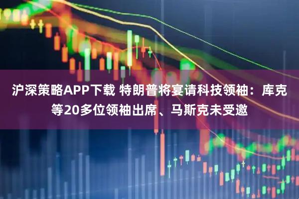 沪深策略APP下载 特朗普将宴请科技领袖：库克等20多位领袖出席、马斯克未受邀