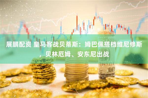 展鵬配资 皇马客战贝蒂斯：姆巴佩搭档维尼修斯，贝林厄姆、安东尼出战
